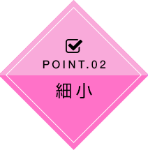 POINT.02 細小