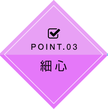 POINT.03 細心